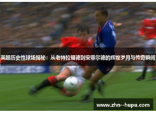 英超历史性球场揭秘:从老特拉福德到安菲尔德的辉煌岁月与传奇瞬间 英超历史性球场揭秘:从老特拉福德到安菲尔德的辉煌岁月与传奇瞬间