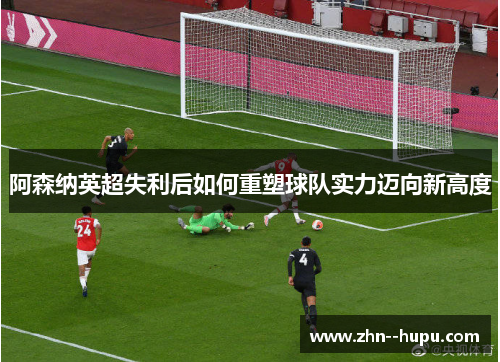 阿森纳英超失利后如何重塑球队实力迈向新高度