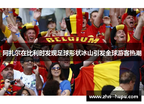 阿扎尔在比利时发现足球形状冰山引发全球游客热潮