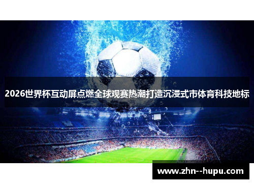 2026世界杯互动屏点燃全球观赛热潮打造沉浸式市体育科技地标