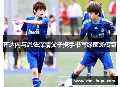 齐达内与恩佐深情父子携手书写绿茵场传奇