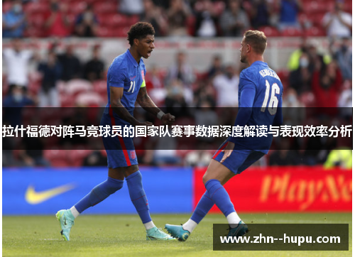 拉什福德对阵马竞球员的国家队赛事数据深度解读与表现效率分析