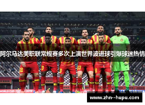 阿尔马达美职联常规赛多次上演世界波进球引爆球迷热情 阿尔马达美职联常规赛多次上演世界波进球引爆球迷热情
