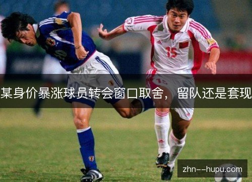 某身价暴涨球员转会窗口取舍，留队还是套现