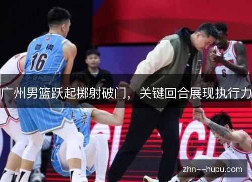 广州男篮跃起掷射破门，关键回合展现执行力