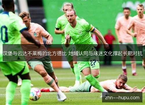 汉堡与云达不莱梅的北方德比 地域认同与球迷文化撑起长期对抗
